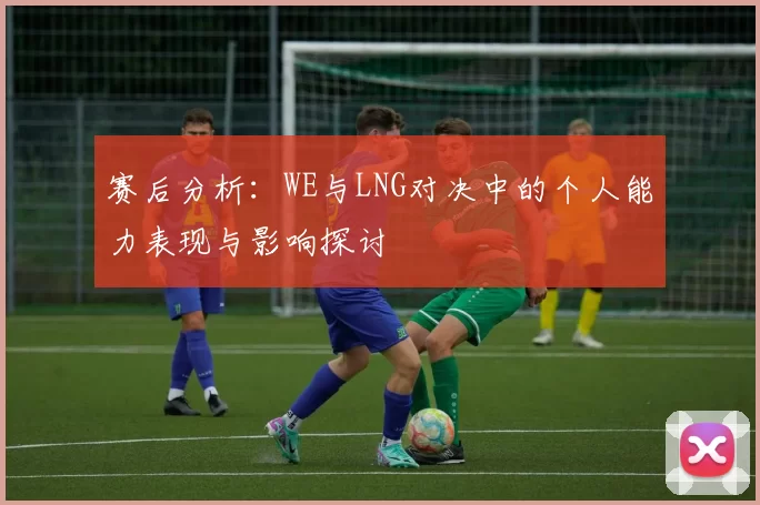 赛后分析：WE与LNG对决中的个人能力表现与影响探讨