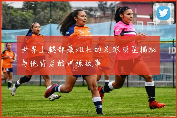世界上腿部最粗壮的足球明星揭秘与他背后的训练故事