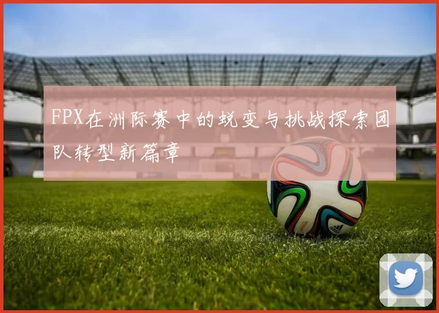 FPX在洲际赛中的蜕变与挑战探索团队转型新篇章