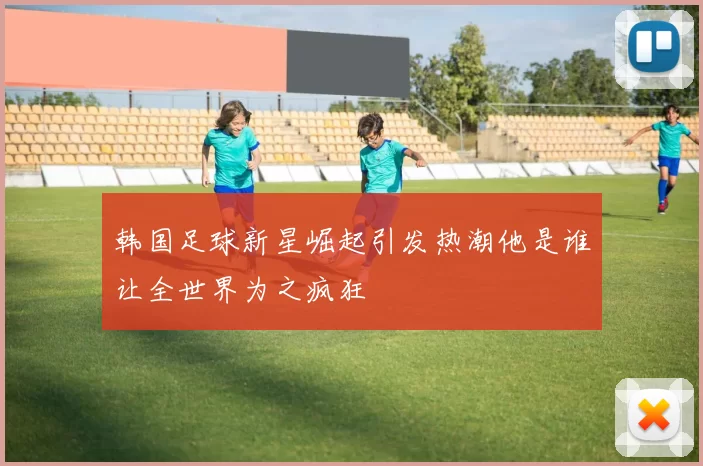 韩国足球新星崛起引发热潮他是谁让全世界为之疯狂