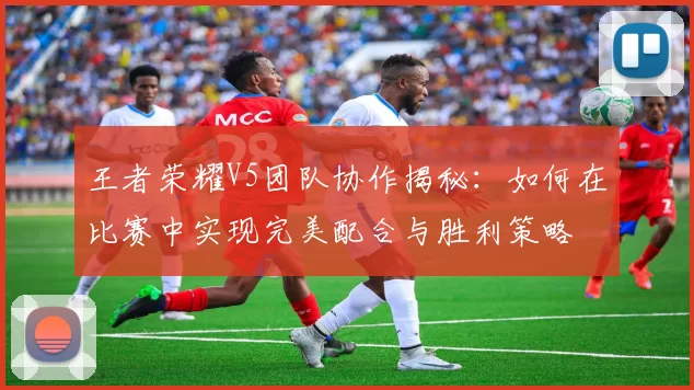 王者荣耀V5团队协作揭秘：如何在比赛中实现完美配合与胜利策略