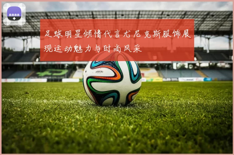 足球明星倾情代言尤尼克斯服饰展现运动魅力与时尚风采