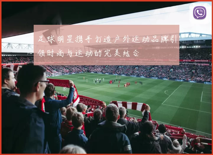 足球明星携手打造户外运动品牌引领时尚与运动的完美结合