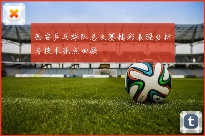 西安乒乓球队总决赛精彩表现分析与技术亮点回顾