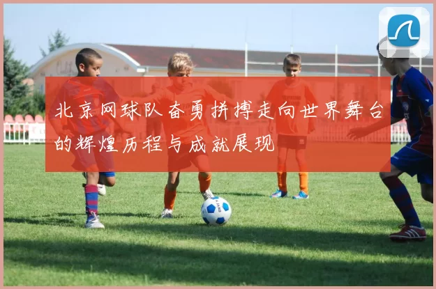 北京网球队奋勇拼搏走向世界舞台的辉煌历程与成就展现