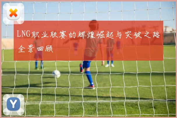 LNG职业联赛的辉煌崛起与突破之路全景回顾