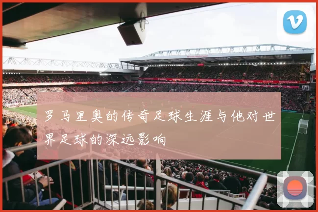 罗马里奥的传奇足球生涯与他对世界足球的深远影响