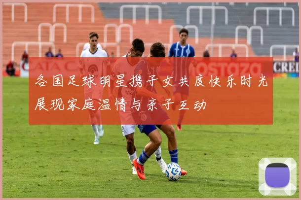 各国足球明星携子女共度快乐时光展现家庭温情与亲子互动