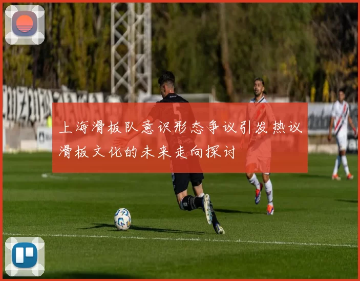 上海滑板队意识形态争议引发热议滑板文化的未来走向探讨